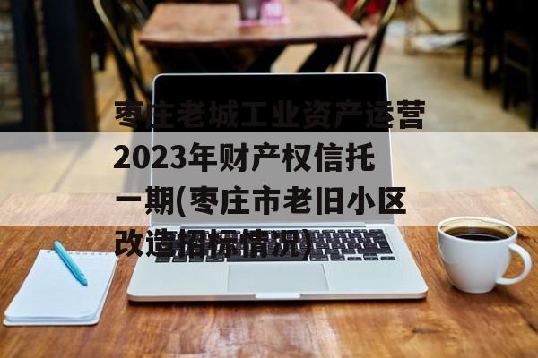 枣庄老城工业资产运营2023年财产权信托一期(枣庄市老旧小区改造招标情况)