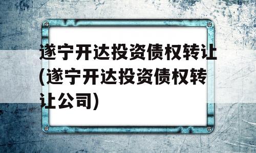 遂宁开达投资债权转让(遂宁开达投资债权转让公司)