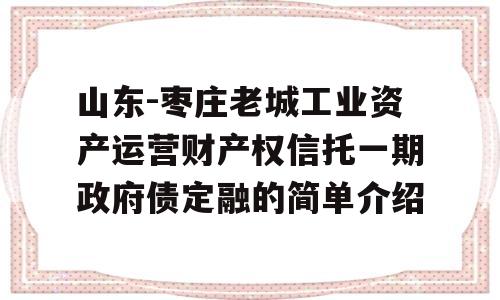 山东-枣庄老城工业资产运营财产权信托一期政府债定融的简单介绍