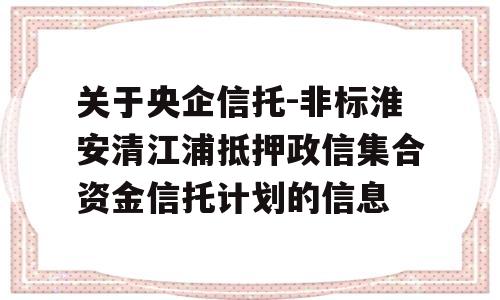 关于央企信托-非标淮安清江浦抵押政信集合资金信托计划的信息