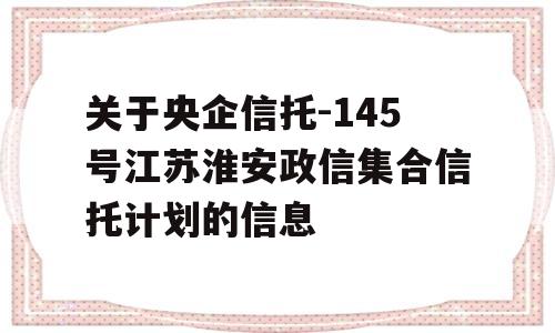 关于央企信托-145号江苏淮安政信集合信托计划的信息