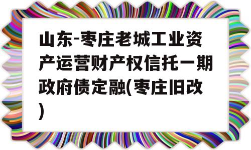 山东-枣庄老城工业资产运营财产权信托一期政府债定融(枣庄旧改)