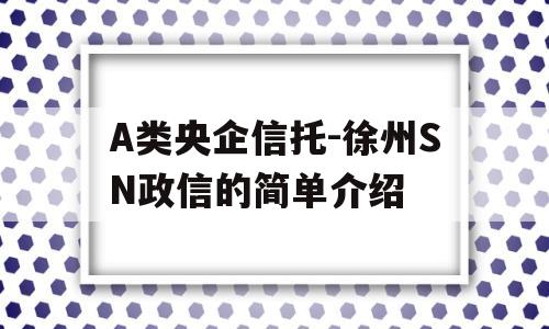 A类央企信托-徐州SN政信的简单介绍