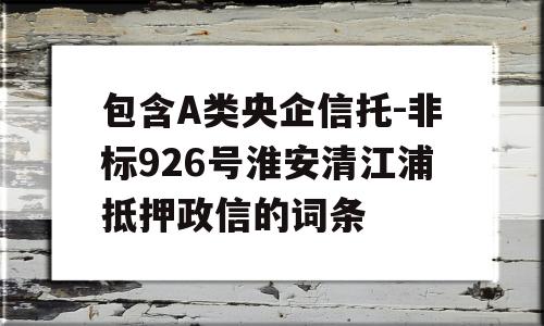 包含A类央企信托-非标926号淮安清江浦抵押政信的词条