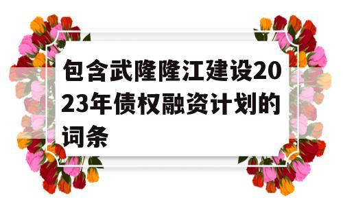 包含武隆隆江建设2023年债权融资计划的词条