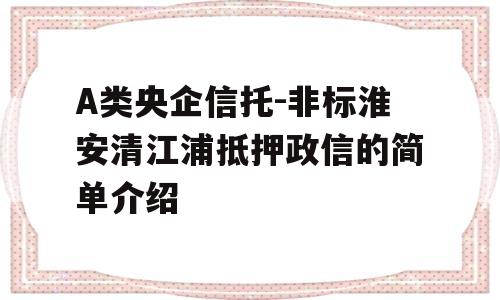 A类央企信托-非标淮安清江浦抵押政信的简单介绍