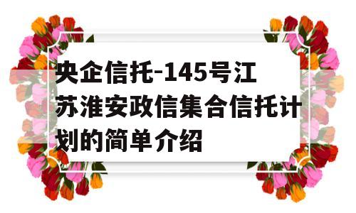 央企信托-145号江苏淮安政信集合信托计划的简单介绍