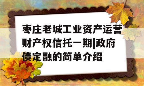 枣庄老城工业资产运营财产权信托一期|政府债定融的简单介绍