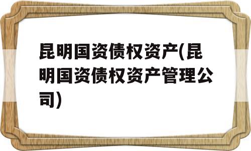 昆明国资债权资产(昆明国资债权资产管理公司)