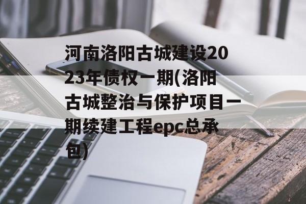 河南洛阳古城建设2023年债权一期(洛阳古城整治与保护项目一期续建工程epc总承包)