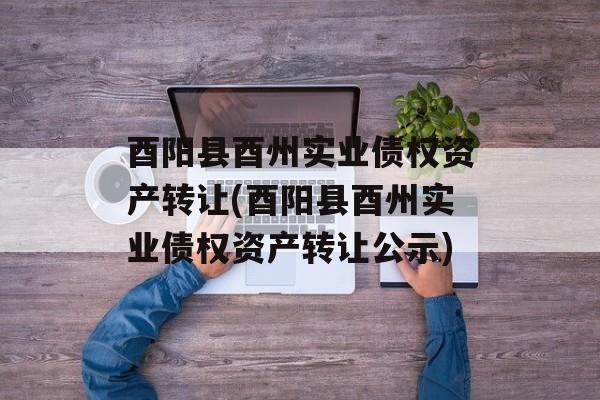 酉阳县酉州实业债权资产转让(酉阳县酉州实业债权资产转让公示)