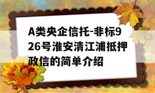 A类央企信托-非标926号淮安清江浦抵押政信的简单介绍