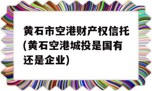 黄石市空港财产权信托(黄石空港城投是国有还是企业)