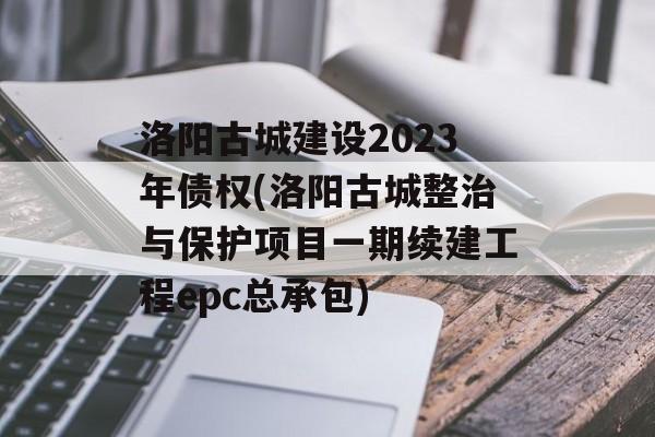 洛阳古城建设2023年债权(洛阳古城整治与保护项目一期续建工程epc总承包)