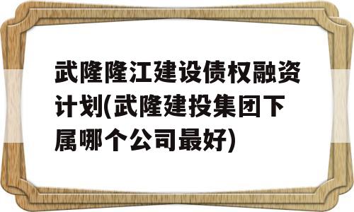 武隆隆江建设债权融资计划(武隆建投集团下属哪个公司最好)