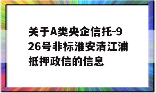 关于A类央企信托-926号非标淮安清江浦抵押政信的信息