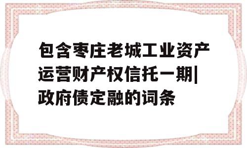 包含枣庄老城工业资产运营财产权信托一期|政府债定融的词条