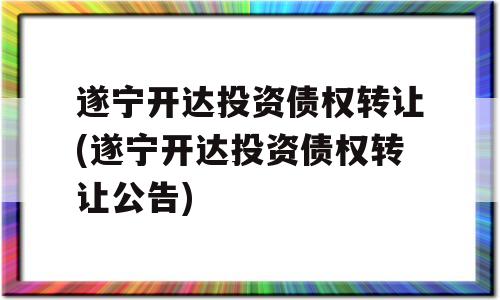 遂宁开达投资债权转让(遂宁开达投资债权转让公告)