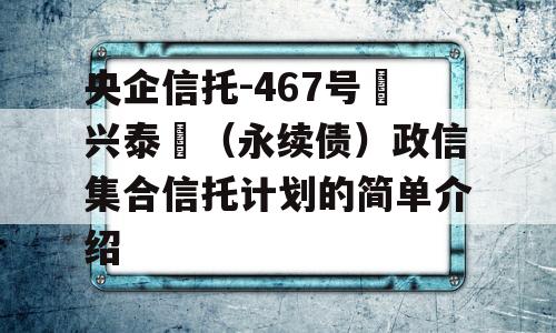 央企信托-467号‮兴泰‬（永续债）政信集合信托计划的简单介绍