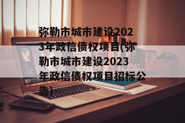 弥勒市城市建设2023年政信债权项目(弥勒市城市建设2023年政信债权项目招标公告)