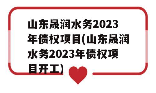 山东晟润水务2023年债权项目(山东晟润水务2023年债权项目开工)