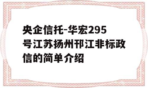 央企信托-华宏295号江苏扬州邗江非标政信的简单介绍