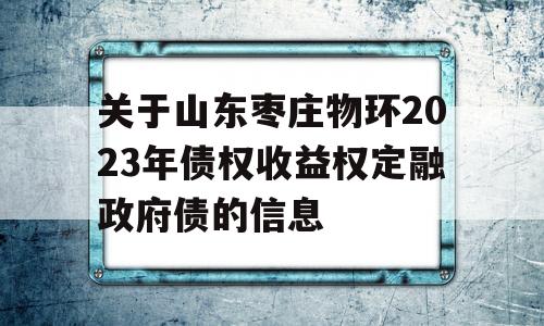 关于山东枣庄物环2023年债权收益权定融政府债的信息