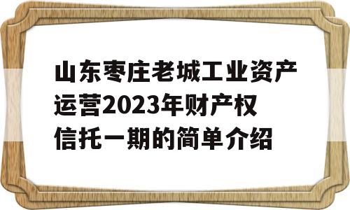 山东枣庄老城工业资产运营2023年财产权信托一期的简单介绍