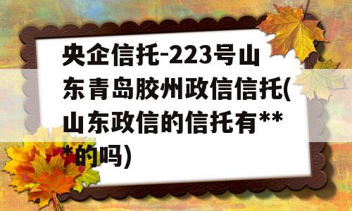 央企信托-223号山东青岛胶州政信信托(山东政信的信托有***的吗)