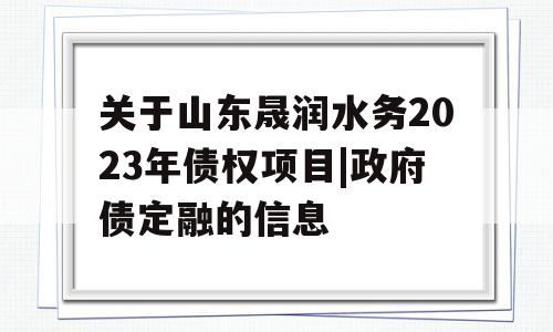 关于山东晟润水务2023年债权项目|政府债定融的信息