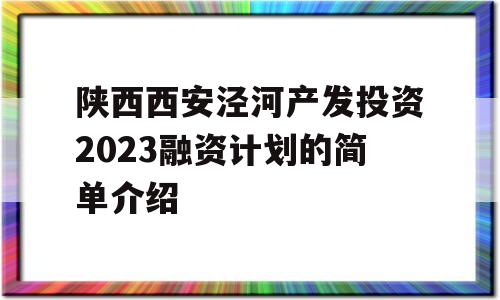 陕西西安泾河产发投资2023融资计划的简单介绍