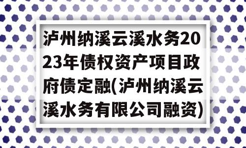 泸州纳溪云溪水务2023年债权资产项目政府债定融(泸州纳溪云溪水务有限公司融资)