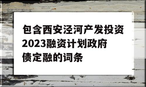 包含西安泾河产发投资2023融资计划政府债定融的词条