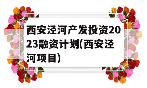 西安泾河产发投资2023融资计划(西安泾河项目)