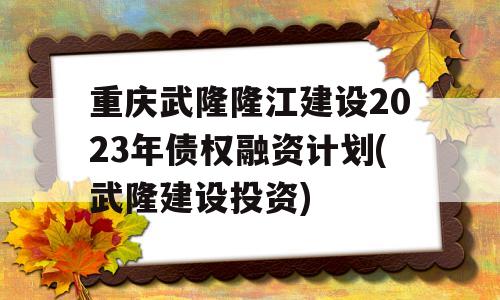 重庆武隆隆江建设2023年债权融资计划(武隆建设投资)