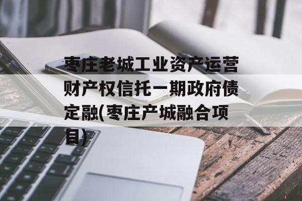 枣庄老城工业资产运营财产权信托一期政府债定融(枣庄产城融合项目)