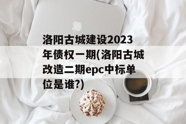 洛阳古城建设2023年债权一期(洛阳古城改造二期epc中标单位是谁?)