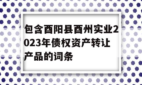 包含酉阳县酉州实业2023年债权资产转让产品的词条