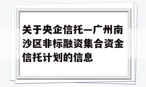 关于央企信托—广州南沙区非标融资集合资金信托计划的信息