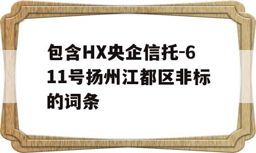 包含HX央企信托-611号扬州江都区非标的词条