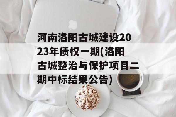 河南洛阳古城建设2023年债权一期(洛阳古城整治与保护项目二期中标结果公告)