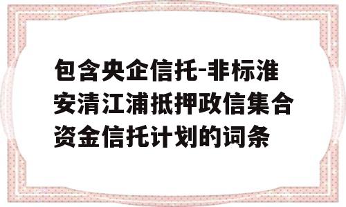 包含央企信托-非标淮安清江浦抵押政信集合资金信托计划的词条