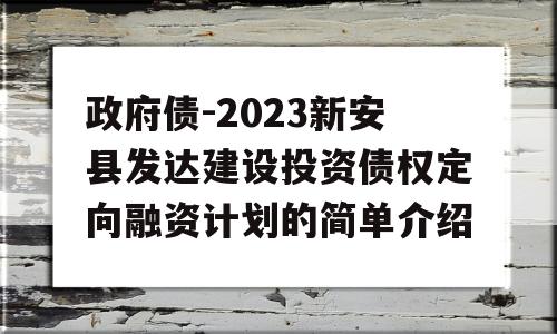 政府债-2023新安县发达建设投资债权定向融资计划的简单介绍