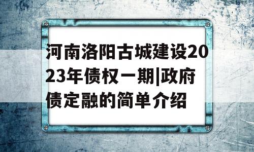 河南洛阳古城建设2023年债权一期|政府债定融的简单介绍