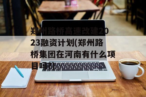 郑州路桥高速改建2023融资计划(郑州路桥集团在河南有什么项目吗?)