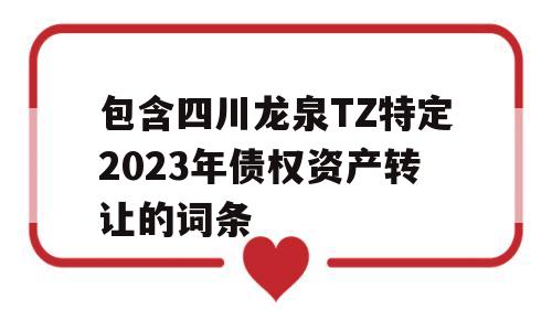 包含四川龙泉TZ特定2023年债权资产转让的词条