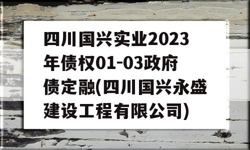 四川国兴实业2023年债权01-03政府债定融(四川国兴永盛建设工程有限公司)