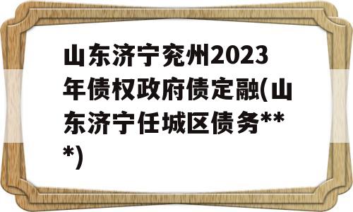 山东济宁兖州2023年债权政府债定融(山东济宁任城区债务***)