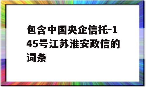 包含中国央企信托-145号江苏淮安政信的词条