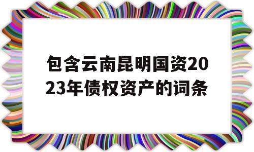 包含云南昆明国资2023年债权资产的词条